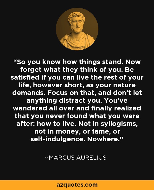 So you know how things stand. Now forget what they think of you. Be satisfied if you can live the rest of your life, however short, as your nature demands. Focus on that, and don't let anything distract you. You've wandered all over and finally realized that you never found what you were after: how to live. Not in syllogisms, not in money, or fame, or self-indulgence. Nowhere. - Marcus Aurelius