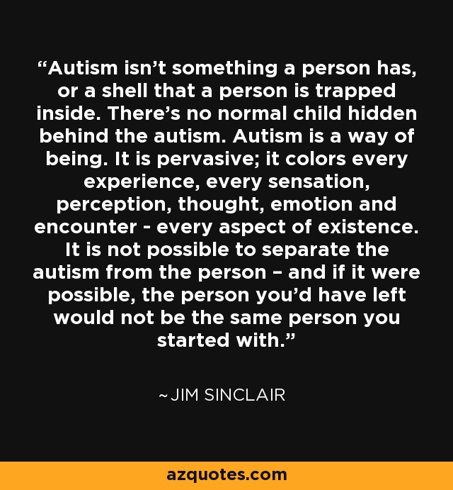 Autism isn't something a person has, or a shell that a person is trapped inside. There's no normal child hidden behind the autism. Autism is a way of being. It is pervasive; it colors every experience, every sensation, perception, thought, emotion and encounter - every aspect of existence. It is not possible to separate the autism from the person – and if it were possible, the person you'd have left would not be the same person you started with. - Jim Sinclair