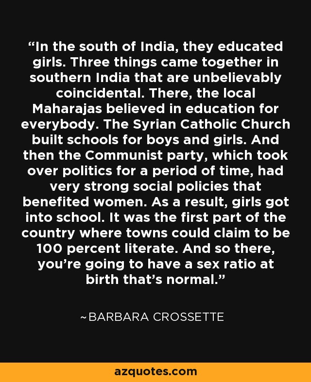 In the south of India, they educated girls. Three things came together in southern India that are unbelievably coincidental. There, the local Maharajas believed in education for everybody. The Syrian Catholic Church built schools for boys and girls. And then the Communist party, which took over politics for a period of time, had very strong social policies that benefited women. As a result, girls got into school. It was the first part of the country where towns could claim to be 100 percent literate. And so there, you're going to have a sex ratio at birth that's normal. - Barbara Crossette