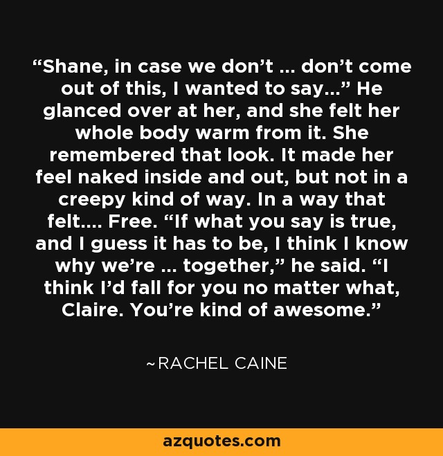 Shane, in case we don’t … don’t come out of this, I wanted to say…” He glanced over at her, and she felt her whole body warm from it. She remembered that look. It made her feel naked inside and out, but not in a creepy kind of way. In a way that felt…. Free. “If what you say is true, and I guess it has to be, I think I know why we’re … together,” he said. “I think I’d fall for you no matter what, Claire. You’re kind of awesome. - Rachel Caine