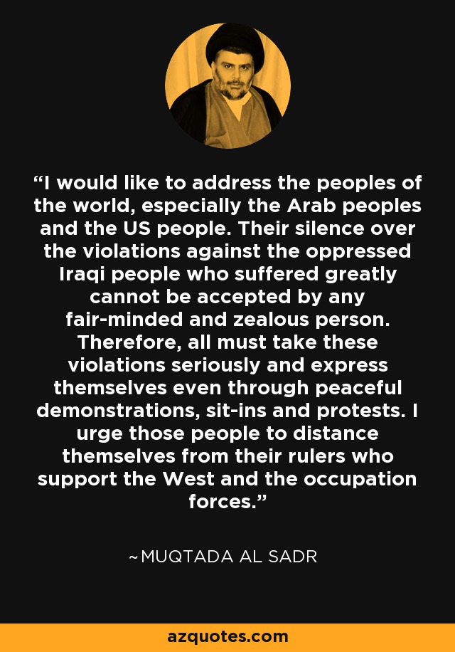 I would like to address the peoples of the world, especially the Arab peoples and the US people. Their silence over the violations against the oppressed Iraqi people who suffered greatly cannot be accepted by any fair-minded and zealous person. Therefore, all must take these violations seriously and express themselves even through peaceful demonstrations, sit-ins and protests. I urge those people to distance themselves from their rulers who support the West and the occupation forces. - Muqtada al Sadr