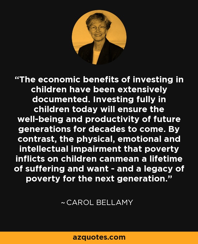 The economic benefits of investing in children have been extensively documented. Investing fully in children today will ensure the well-being and productivity of future generations for decades to come. By contrast, the physical, emotional and intellectual impairment that poverty inflicts on children canmean a lifetime of suffering and want - and a legacy of poverty for the next generation. - Carol Bellamy