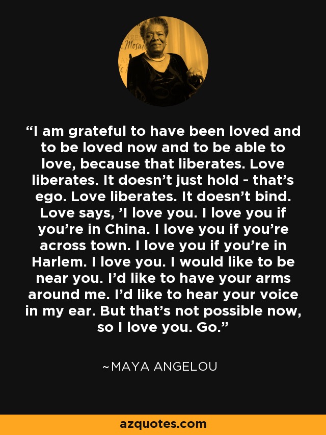 I am grateful to have been loved and to be loved now and to be able to love, because that liberates. Love liberates. It doesn't just hold - that's ego. Love liberates. It doesn't bind. Love says, 'I love you. I love you if you're in China. I love you if you're across town. I love you if you're in Harlem. I love you. I would like to be near you. I'd like to have your arms around me. I'd like to hear your voice in my ear. But that's not possible now, so I love you. Go.' - Maya Angelou