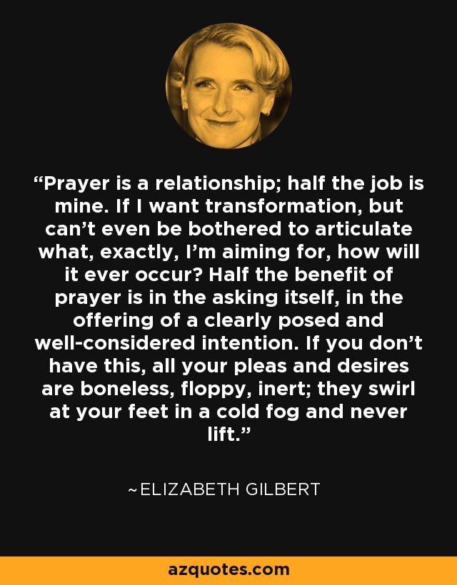 Prayer is a relationship; half the job is mine. If I want transformation, but can't even be bothered to articulate what, exactly, I'm aiming for, how will it ever occur? Half the benefit of prayer is in the asking itself, in the offering of a clearly posed and well-considered intention. If you don't have this, all your pleas and desires are boneless, floppy, inert; they swirl at your feet in a cold fog and never lift. - Elizabeth Gilbert