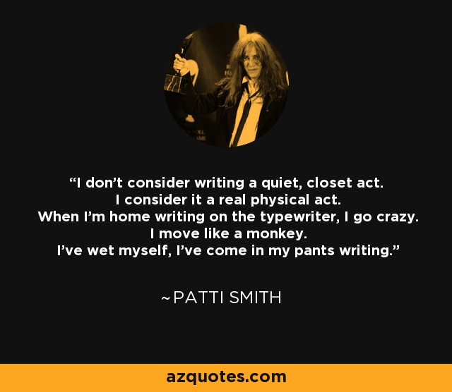 I don't consider writing a quiet, closet act. I consider it a real physical act. When I'm home writing on the typewriter, I go crazy. I move like a monkey. I've wet myself, I've come in my pants writing. - Patti Smith