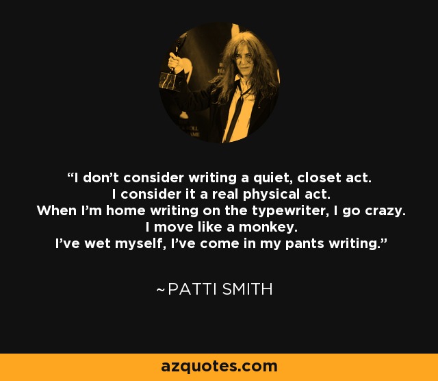 I don't consider writing a quiet, closet act. I consider it a real physical act. When I'm home writing on the typewriter, I go crazy. I move like a monkey. I've wet myself, I've come in my pants writing. - Patti Smith