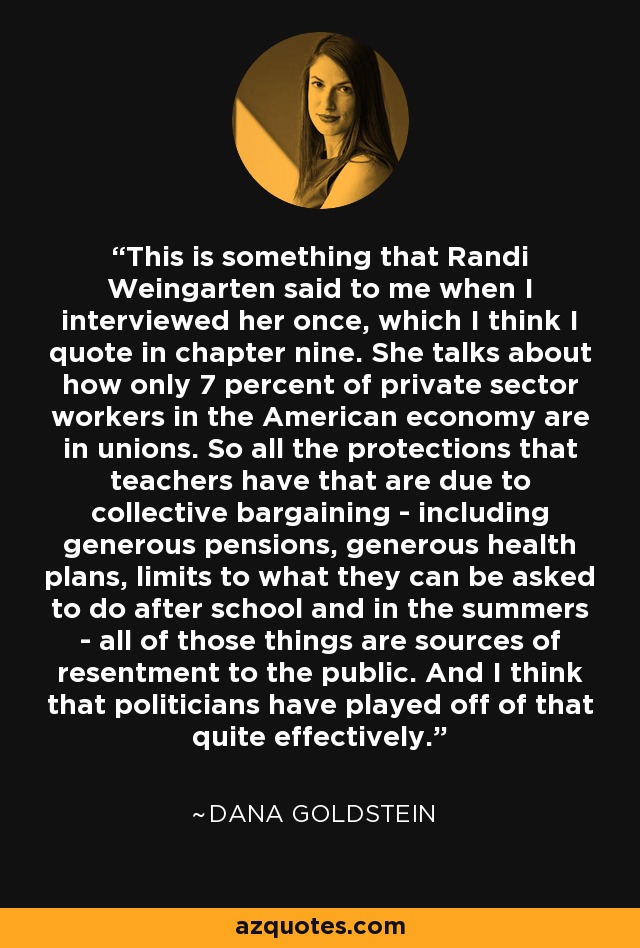 This is something that Randi Weingarten said to me when I interviewed her once, which I think I quote in chapter nine. She talks about how only 7 percent of private sector workers in the American economy are in unions. So all the protections that teachers have that are due to collective bargaining - including generous pensions, generous health plans, limits to what they can be asked to do after school and in the summers - all of those things are sources of resentment to the public. And I think that politicians have played off of that quite effectively. - Dana Goldstein