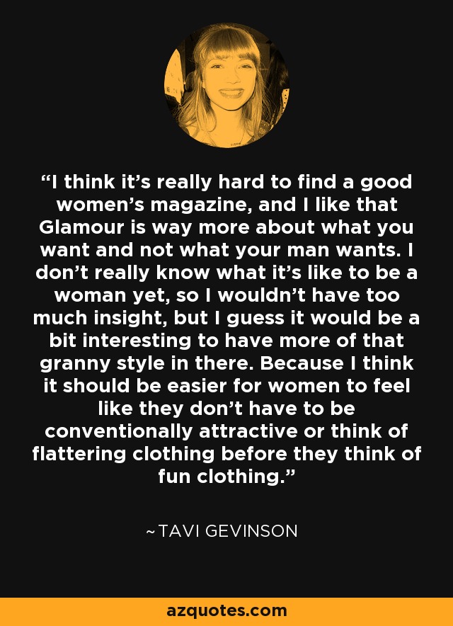 I think it's really hard to find a good women's magazine, and I like that Glamour is way more about what you want and not what your man wants. I don't really know what it's like to be a woman yet, so I wouldn't have too much insight, but I guess it would be a bit interesting to have more of that granny style in there. Because I think it should be easier for women to feel like they don't have to be conventionally attractive or think of flattering clothing before they think of fun clothing. - Tavi Gevinson