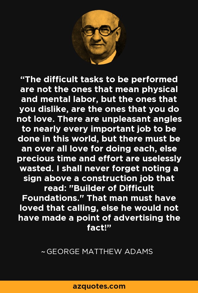 The difficult tasks to be performed are not the ones that mean physical and mental labor, but the ones that you dislike, are the ones that you do not love. There are unpleasant angles to nearly every important job to be done in this world, but there must be an over all love for doing each, else precious time and effort are uselessly wasted. I shall never forget noting a sign above a construction job that read: 