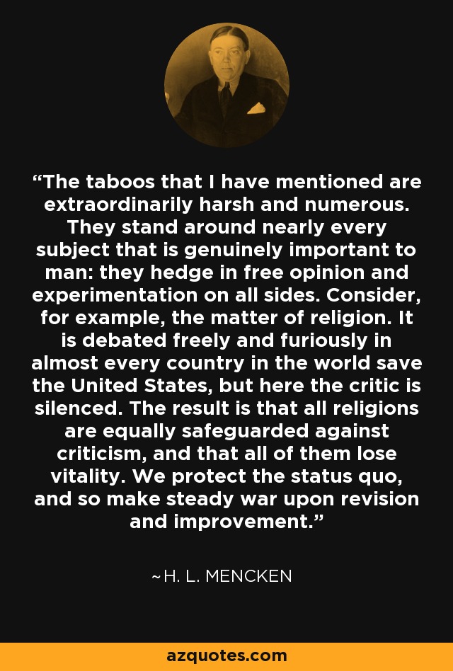 The taboos that I have mentioned are extraordinarily harsh and numerous. They stand around nearly every subject that is genuinely important to man: they hedge in free opinion and experimentation on all sides. Consider, for example, the matter of religion. It is debated freely and furiously in almost every country in the world save the United States, but here the critic is silenced. The result is that all religions are equally safeguarded against criticism, and that all of them lose vitality. We protect the status quo, and so make steady war upon revision and improvement. - H. L. Mencken