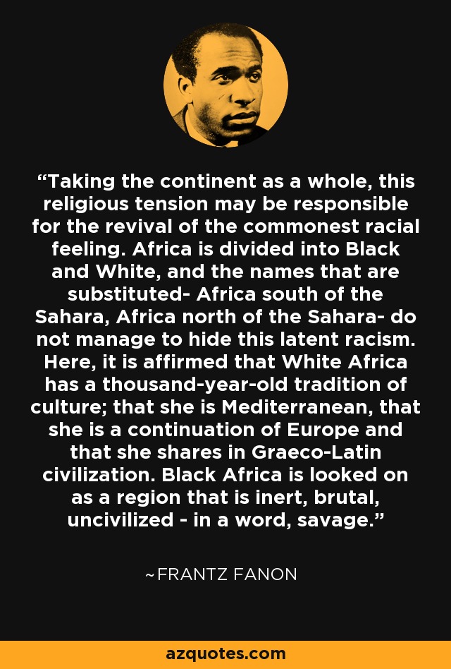 Taking the continent as a whole, this religious tension may be responsible for the revival of the commonest racial feeling. Africa is divided into Black and White, and the names that are substituted- Africa south of the Sahara, Africa north of the Sahara- do not manage to hide this latent racism. Here, it is affirmed that White Africa has a thousand-year-old tradition of culture; that she is Mediterranean, that she is a continuation of Europe and that she shares in Graeco-Latin civilization. Black Africa is looked on as a region that is inert, brutal, uncivilized - in a word, savage. - Frantz Fanon