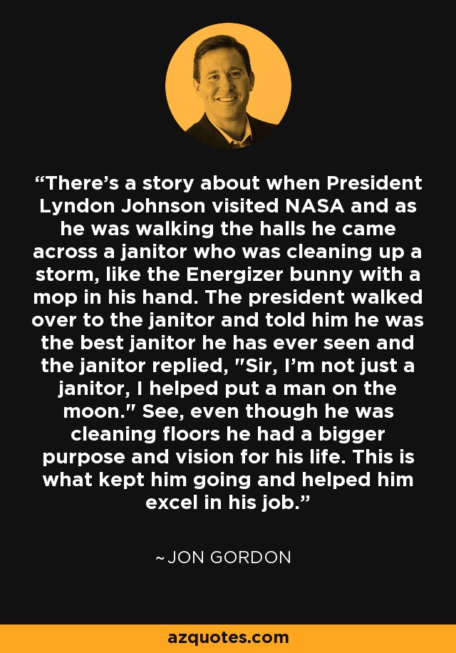 There's a story about when President Lyndon Johnson visited NASA and as he was walking the halls he came across a janitor who was cleaning up a storm, like the Energizer bunny with a mop in his hand. The president walked over to the janitor and told him he was the best janitor he has ever seen and the janitor replied, 