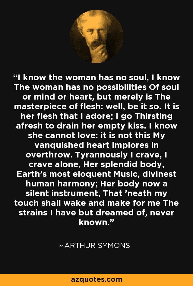 I know the woman has no soul, I know The woman has no possibilities Of soul or mind or heart, but merely is The masterpiece of flesh: well, be it so. It is her flesh that I adore; I go Thirsting afresh to drain her empty kiss. I know she cannot love: it is not this My vanquished heart implores in overthrow. Tyrannously I crave, I crave alone, Her splendid body, Earth's most eloquent Music, divinest human harmony; Her body now a silent instrument, That 'neath my touch shall wake and make for me The strains I have but dreamed of, never known. - Arthur Symons