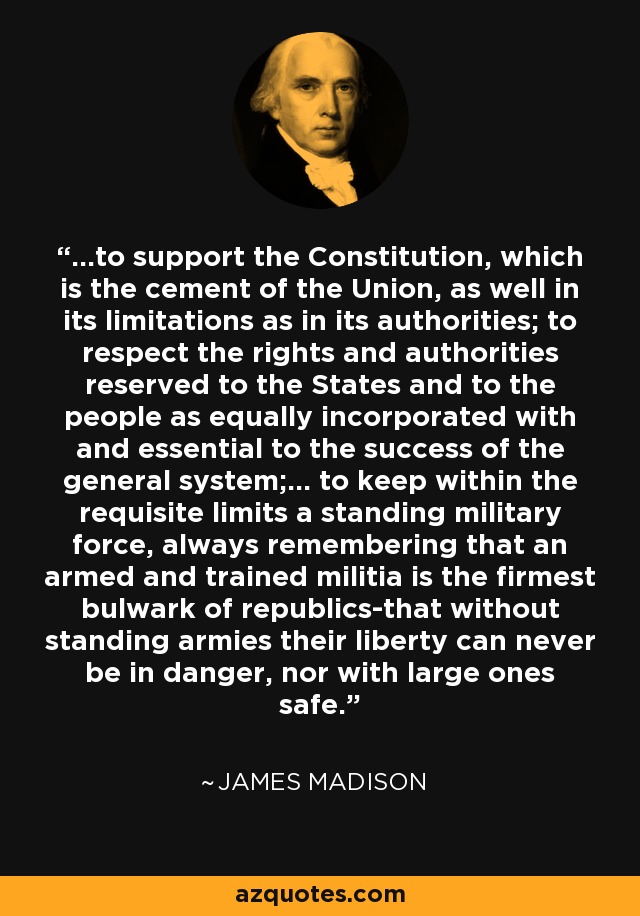 ...to support the Constitution, which is the cement of the Union, as well in its limitations as in its authorities; to respect the rights and authorities reserved to the States and to the people as equally incorporated with and essential to the success of the general system;... to keep within the requisite limits a standing military force, always remembering that an armed and trained militia is the firmest bulwark of republics-that without standing armies their liberty can never be in danger, nor with large ones safe. - James Madison