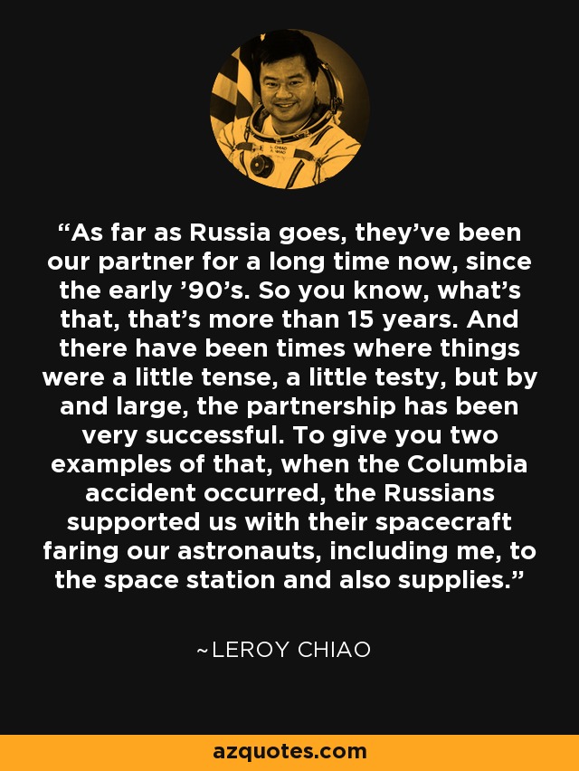 As far as Russia goes, they've been our partner for a long time now, since the early '90's. So you know, what's that, that's more than 15 years. And there have been times where things were a little tense, a little testy, but by and large, the partnership has been very successful. To give you two examples of that, when the Columbia accident occurred, the Russians supported us with their spacecraft faring our astronauts, including me, to the space station and also supplies. - Leroy Chiao