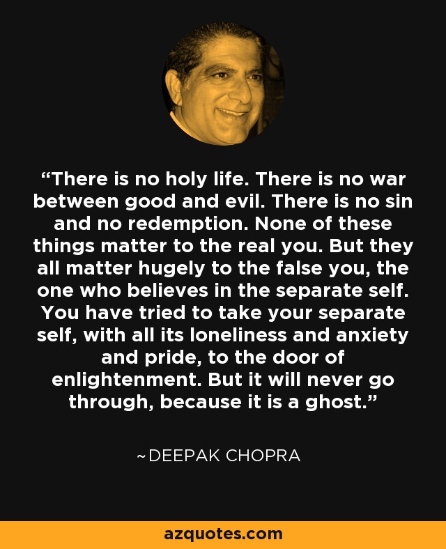 There is no holy life. There is no war between good and evil. There is no sin and no redemption. None of these things matter to the real you. But they all matter hugely to the false you, the one who believes in the separate self. You have tried to take your separate self, with all its loneliness and anxiety and pride, to the door of enlightenment. But it will never go through, because it is a ghost. - Deepak Chopra