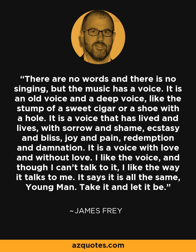 There are no words and there is no singing, but the music has a voice. It is an old voice and a deep voice, like the stump of a sweet cigar or a shoe with a hole. It is a voice that has lived and lives, with sorrow and shame, ecstasy and bliss, joy and pain, redemption and damnation. It is a voice with love and without love. I like the voice, and though I can't talk to it, I like the way it talks to me. It says it is all the same, Young Man. Take it and let it be. - James Frey