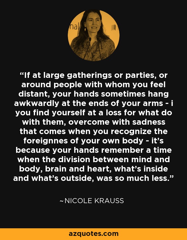 If at large gatherings or parties, or around people with whom you feel distant, your hands sometimes hang awkwardly at the ends of your arms - i you find yourself at a loss for what do with them, overcome with sadness that comes when you recognize the foreignnes of your own body - it's because your hands remember a time when the division between mind and body, brain and heart, what's inside and what's outside, was so much less. - Nicole Krauss