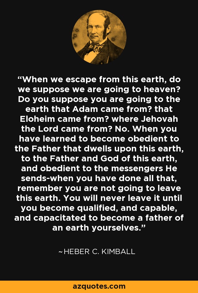 When we escape from this earth, do we suppose we are going to heaven? Do you suppose you are going to the earth that Adam came from? that Eloheim came from? where Jehovah the Lord came from? No. When you have learned to become obedient to the Father that dwells upon this earth, to the Father and God of this earth, and obedient to the messengers He sends-when you have done all that, remember you are not going to leave this earth. You will never leave it until you become qualified, and capable, and capacitated to become a father of an earth yourselves. - Heber C. Kimball