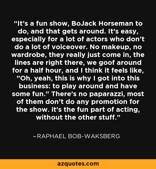 It's a fun show, BoJack Horseman to do, and that gets around. It's easy, especially for a lot of actors who don't do a lot of voiceover. No makeup, no wardrobe, they really just come in, the lines are right there, we goof around for a half hour, and I think it feels like, 