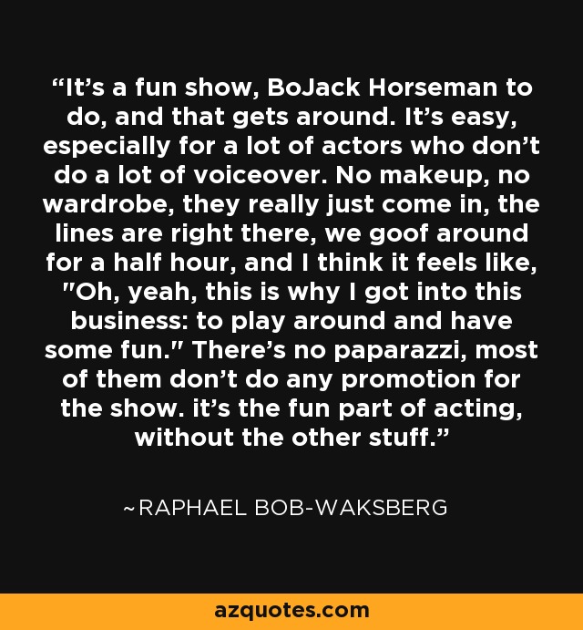 It's a fun show, BoJack Horseman to do, and that gets around. It's easy, especially for a lot of actors who don't do a lot of voiceover. No makeup, no wardrobe, they really just come in, the lines are right there, we goof around for a half hour, and I think it feels like, 