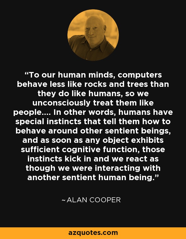 To our human minds, computers behave less like rocks and trees than they do like humans, so we unconsciously treat them like people.... In other words, humans have special instincts that tell them how to behave around other sentient beings, and as soon as any object exhibits sufficient cognitive function, those instincts kick in and we react as though we were interacting with another sentient human being. - Alan Cooper