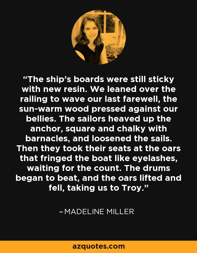 The ship's boards were still sticky with new resin. We leaned over the railing to wave our last farewell, the sun-warm wood pressed against our bellies. The sailors heaved up the anchor, square and chalky with barnacles, and loosened the sails. Then they took their seats at the oars that fringed the boat like eyelashes, waiting for the count. The drums began to beat, and the oars lifted and fell, taking us to Troy. - Madeline Miller