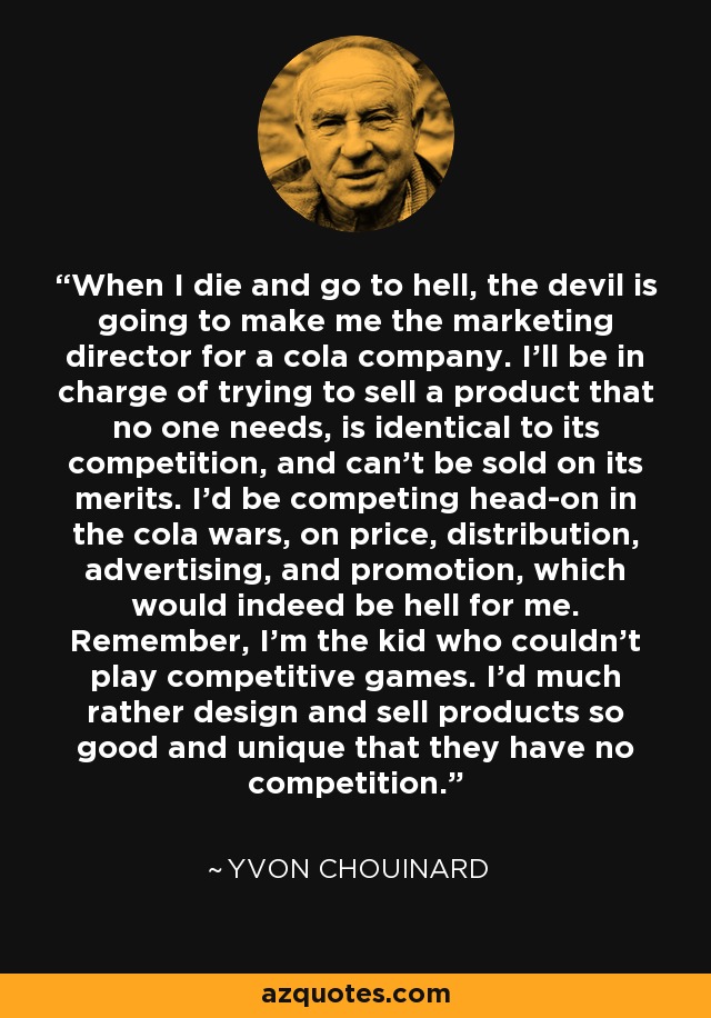 When I die and go to hell, the devil is going to make me the marketing director for a cola company. I’ll be in charge of trying to sell a product that no one needs, is identical to its competition, and can’t be sold on its merits. I’d be competing head-on in the cola wars, on price, distribution, advertising, and promotion, which would indeed be hell for me. Remember, I’m the kid who couldn’t play competitive games. I’d much rather design and sell products so good and unique that they have no competition. - Yvon Chouinard
