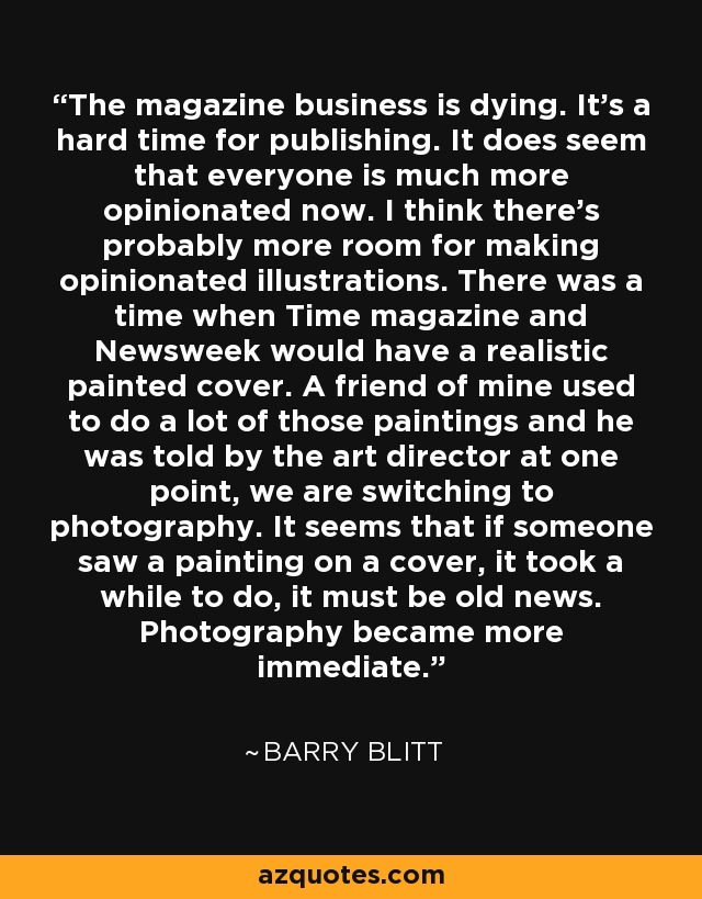 The magazine business is dying. It's a hard time for publishing. It does seem that everyone is much more opinionated now. I think there's probably more room for making opinionated illustrations. There was a time when Time magazine and Newsweek would have a realistic painted cover. A friend of mine used to do a lot of those paintings and he was told by the art director at one point, we are switching to photography. It seems that if someone saw a painting on a cover, it took a while to do, it must be old news. Photography became more immediate. - Barry Blitt