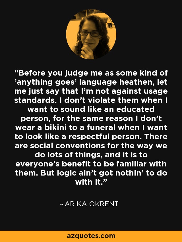 Before you judge me as some kind of 'anything goes' language heathen, let me just say that I'm not against usage standards. I don't violate them when I want to sound like an educated person, for the same reason I don't wear a bikini to a funeral when I want to look like a respectful person. There are social conventions for the way we do lots of things, and it is to everyone's benefit to be familiar with them. But logic ain't got nothin' to do with it. - Arika Okrent