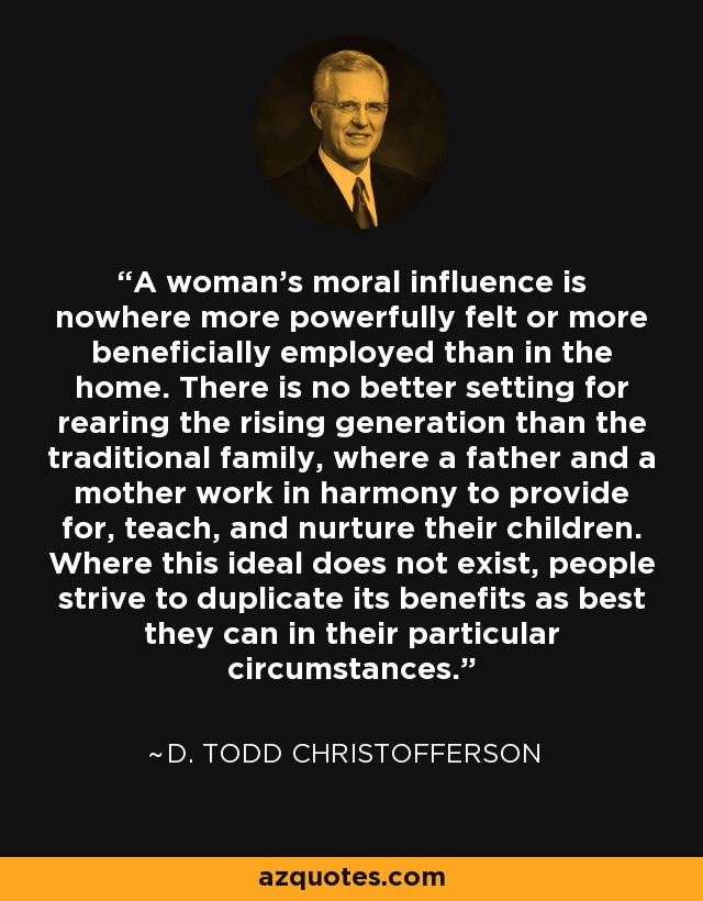 A woman’s moral influence is nowhere more powerfully felt or more beneficially employed than in the home. There is no better setting for rearing the rising generation than the traditional family, where a father and a mother work in harmony to provide for, teach, and nurture their children. Where this ideal does not exist, people strive to duplicate its benefits as best they can in their particular circumstances. - D. Todd Christofferson