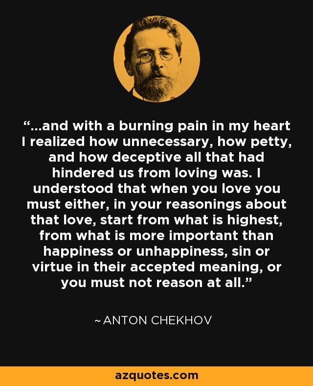 ...and with a burning pain in my heart I realized how unnecessary, how petty, and how deceptive all that had hindered us from loving was. I understood that when you love you must either, in your reasonings about that love, start from what is highest, from what is more important than happiness or unhappiness, sin or virtue in their accepted meaning, or you must not reason at all. - Anton Chekhov