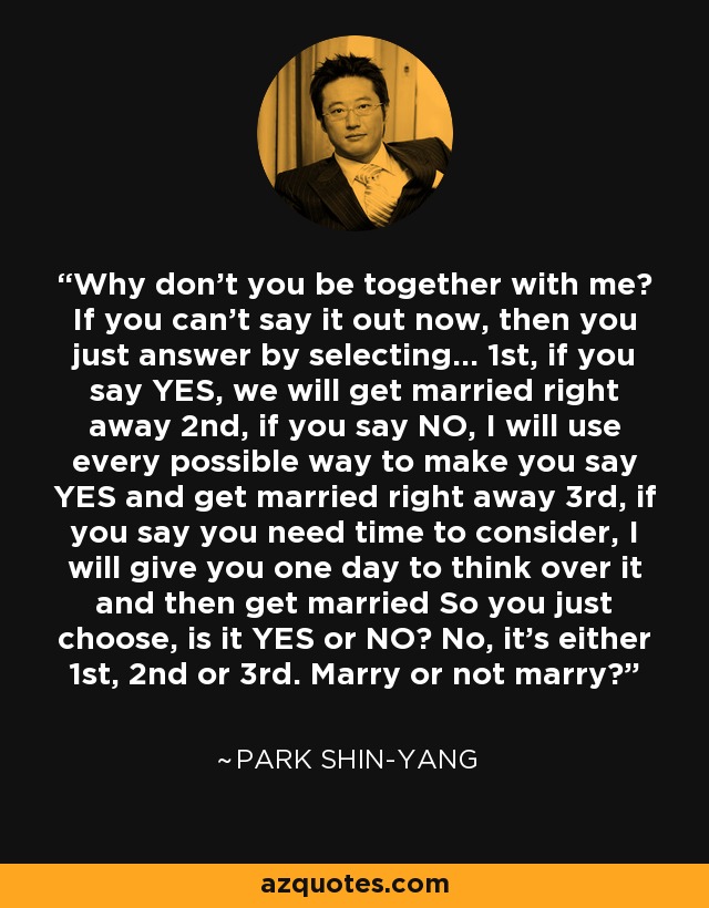 Why don't you be together with me? If you can't say it out now, then you just answer by selecting... 1st, if you say YES, we will get married right away 2nd, if you say NO, I will use every possible way to make you say YES and get married right away 3rd, if you say you need time to consider, I will give you one day to think over it and then get married So you just choose, is it YES or NO? No, it's either 1st, 2nd or 3rd. Marry or not marry? - Park Shin-yang