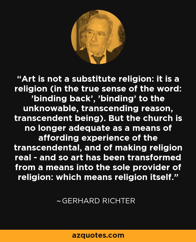Art is not a substitute religion: it is a religion (in the true sense of the word: 'binding back', 'binding' to the unknowable, transcending reason, transcendent being). But the church is no longer adequate as a means of affording experience of the transcendental, and of making religion real - and so art has been transformed from a means into the sole provider of religion: which means religion itself. - Gerhard Richter