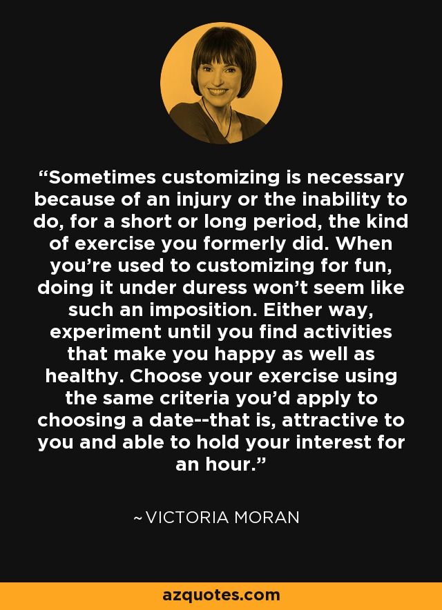 Sometimes customizing is necessary because of an injury or the inability to do, for a short or long period, the kind of exercise you formerly did. When you're used to customizing for fun, doing it under duress won't seem like such an imposition. Either way, experiment until you find activities that make you happy as well as healthy. Choose your exercise using the same criteria you'd apply to choosing a date--that is, attractive to you and able to hold your interest for an hour. - Victoria Moran