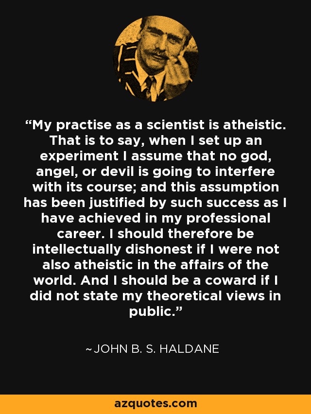 My practise as a scientist is atheistic. That is to say, when I set up an experiment I assume that no god, angel, or devil is going to interfere with its course; and this assumption has been justified by such success as I have achieved in my professional career. I should therefore be intellectually dishonest if I were not also atheistic in the affairs of the world. And I should be a coward if I did not state my theoretical views in public. - John B. S. Haldane