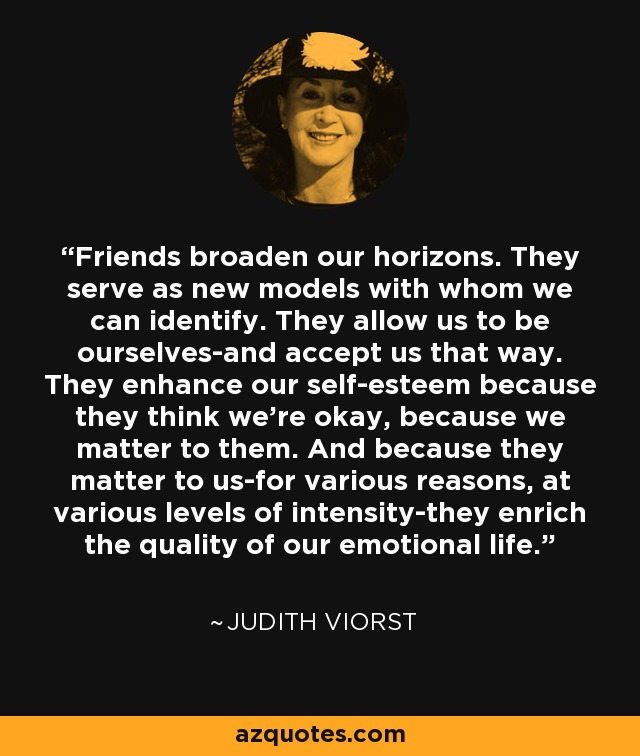 Friends broaden our horizons. They serve as new models with whom we can identify. They allow us to be ourselves-and accept us that way. They enhance our self-esteem because they think we're okay, because we matter to them. And because they matter to us-for various reasons, at various levels of intensity-they enrich the quality of our emotional life. - Judith Viorst