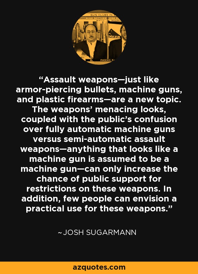 Assault weapons—just like armor-piercing bullets, machine guns, and plastic firearms—are a new topic. The weapons' menacing looks, coupled with the public's confusion over fully automatic machine guns versus semi-automatic assault weapons—anything that looks like a machine gun is assumed to be a machine gun—can only increase the chance of public support for restrictions on these weapons. In addition, few people can envision a practical use for these weapons. - Josh Sugarmann