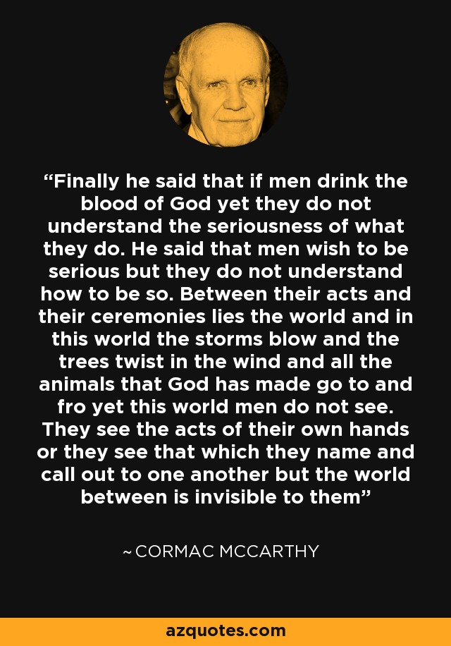 Finally he said that if men drink the blood of God yet they do not understand the seriousness of what they do. He said that men wish to be serious but they do not understand how to be so. Between their acts and their ceremonies lies the world and in this world the storms blow and the trees twist in the wind and all the animals that God has made go to and fro yet this world men do not see. They see the acts of their own hands or they see that which they name and call out to one another but the world between is invisible to them - Cormac McCarthy