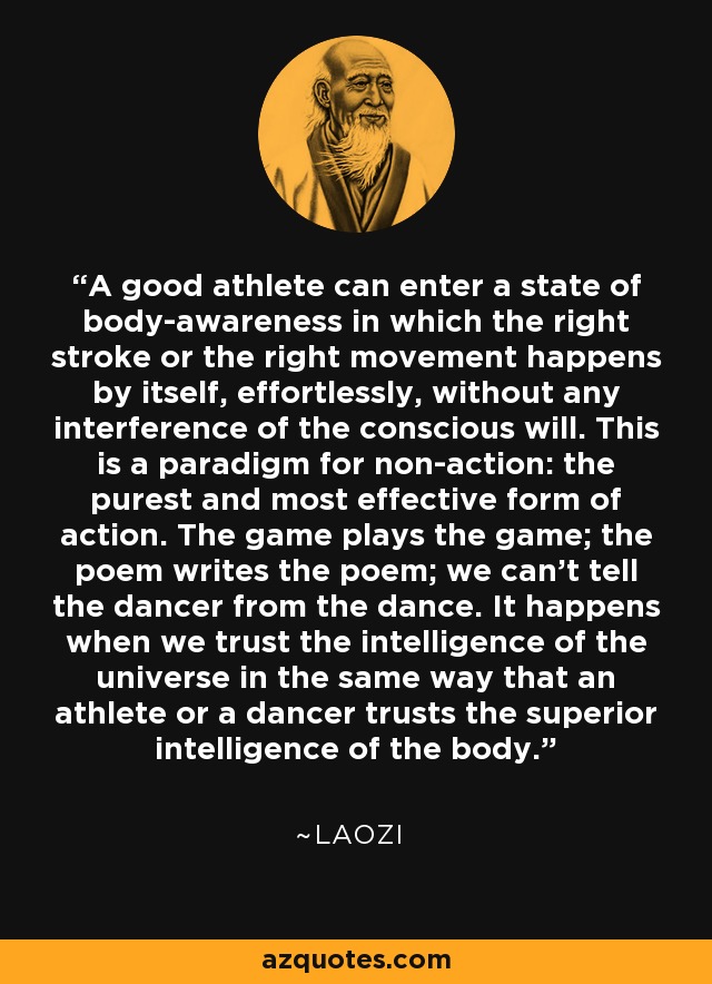 A good athlete can enter a state of body-awareness in which the right stroke or the right movement happens by itself, effortlessly, without any interference of the conscious will. This is a paradigm for non-action: the purest and most effective form of action. The game plays the game; the poem writes the poem; we can't tell the dancer from the dance. It happens when we trust the intelligence of the universe in the same way that an athlete or a dancer trusts the superior intelligence of the body. - Laozi