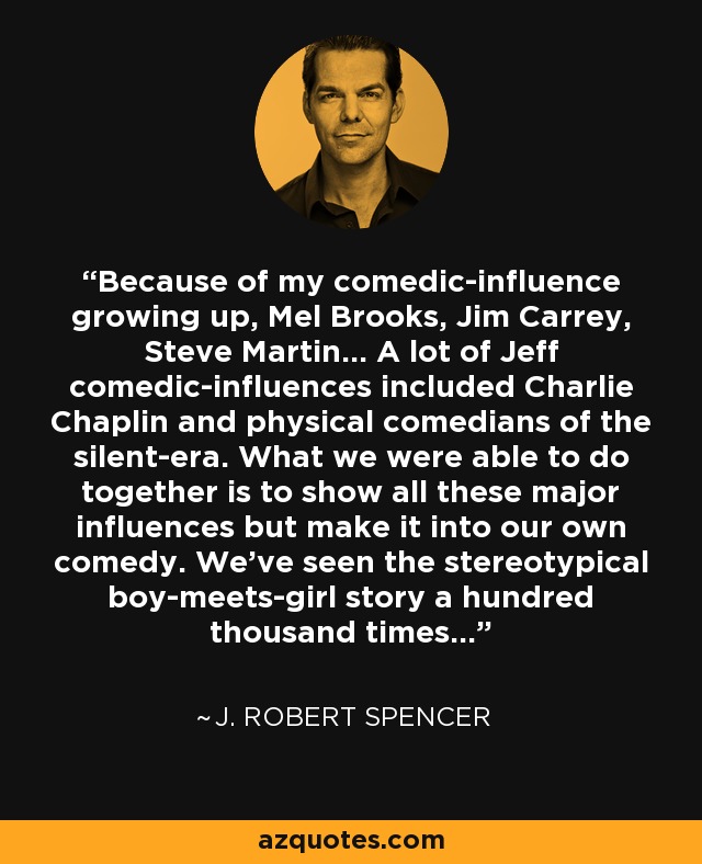 Because of my comedic-influence growing up, Mel Brooks, Jim Carrey, Steve Martin… A lot of Jeff comedic-influences included Charlie Chaplin and physical comedians of the silent-era. What we were able to do together is to show all these major influences but make it into our own comedy. We've seen the stereotypical boy-meets-girl story a hundred thousand times… - J. Robert Spencer