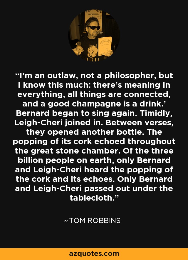 I'm an outlaw, not a philosopher, but I know this much: there's meaning in everything, all things are connected, and a good champagne is a drink.' Bernard began to sing again. Timidly, Leigh-Cheri joined in. Between verses, they opened another bottle. The popping of its cork echoed throughout the great stone chamber. Of the three billion people on earth, only Bernard and Leigh-Cheri heard the popping of the cork and its echoes. Only Bernard and Leigh-Cheri passed out under the tablecloth. - Tom Robbins