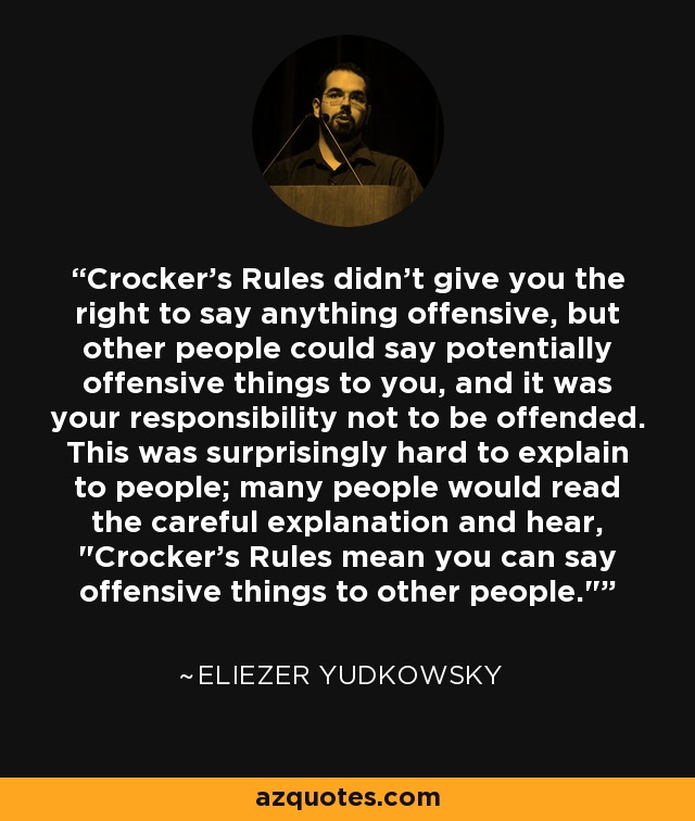 Crocker's Rules didn't give you the right to say anything offensive, but other people could say potentially offensive things to you, and it was your responsibility not to be offended. This was surprisingly hard to explain to people; many people would read the careful explanation and hear, 