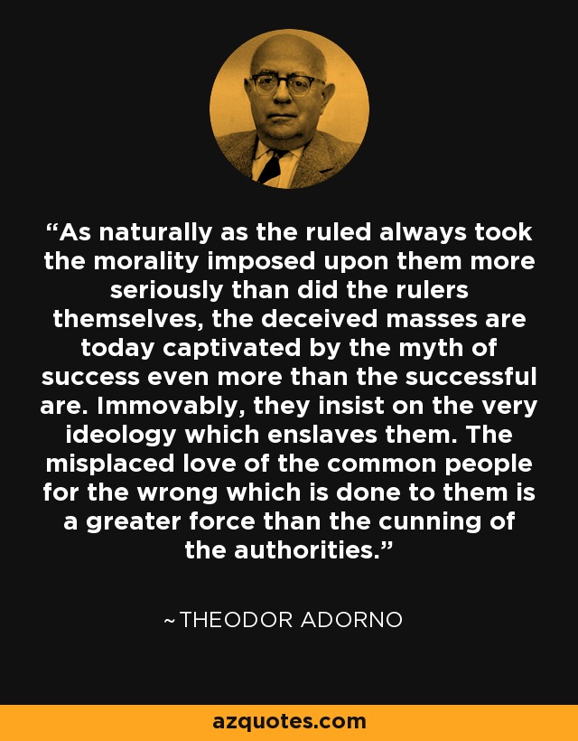 As naturally as the ruled always took the morality imposed upon them more seriously than did the rulers themselves, the deceived masses are today captivated by the myth of success even more than the successful are. Immovably, they insist on the very ideology which enslaves them. The misplaced love of the common people for the wrong which is done to them is a greater force than the cunning of the authorities. - Theodor Adorno