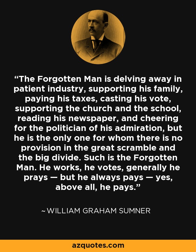 The Forgotten Man is delving away in patient industry, supporting his family, paying his taxes, casting his vote, supporting the church and the school, reading his newspaper, and cheering for the politician of his admiration, but he is the only one for whom there is no provision in the great scramble and the big divide. Such is the Forgotten Man. He works, he votes, generally he prays — but he always pays — yes, above all, he pays. - William Graham Sumner