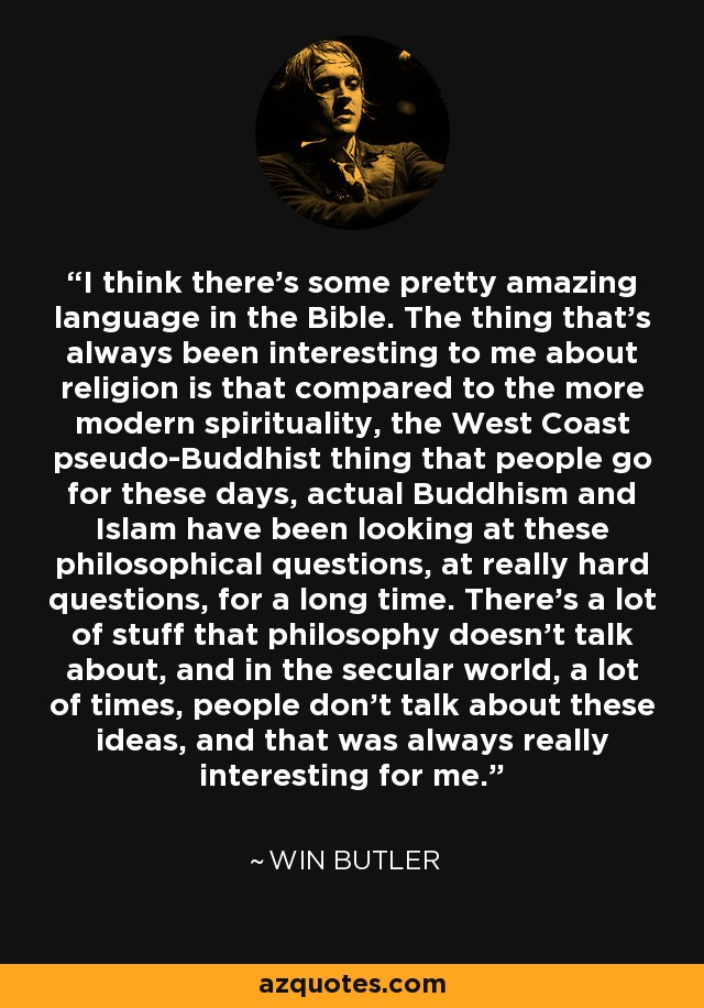 I think there's some pretty amazing language in the Bible. The thing that's always been interesting to me about religion is that compared to the more modern spirituality, the West Coast pseudo-Buddhist thing that people go for these days, actual Buddhism and Islam have been looking at these philosophical questions, at really hard questions, for a long time. There's a lot of stuff that philosophy doesn't talk about, and in the secular world, a lot of times, people don't talk about these ideas, and that was always really interesting for me. - Win Butler