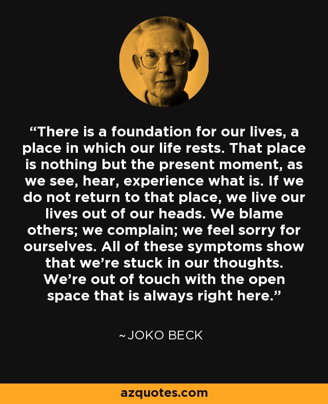 There is a foundation for our lives, a place in which our life rests. That place is nothing but the present moment, as we see, hear, experience what is. If we do not return to that place, we live our lives out of our heads. We blame others; we complain; we feel sorry for ourselves. All of these symptoms show that we're stuck in our thoughts. We're out of touch with the open space that is always right here. - Joko Beck