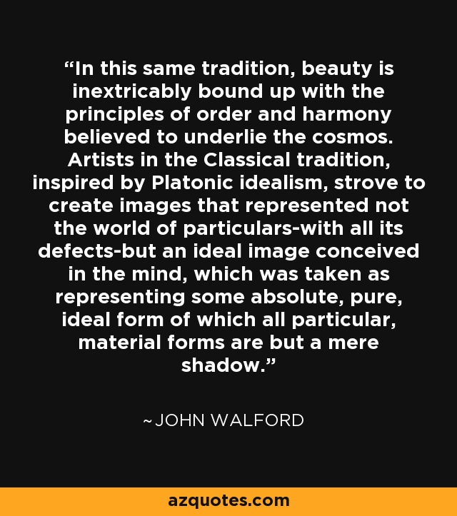 In this same tradition, beauty is inextricably bound up with the principles of order and harmony believed to underlie the cosmos. Artists in the Classical tradition, inspired by Platonic idealism, strove to create images that represented not the world of particulars-with all its defects-but an ideal image conceived in the mind, which was taken as representing some absolute, pure, ideal form of which all particular, material forms are but a mere shadow. - John Walford