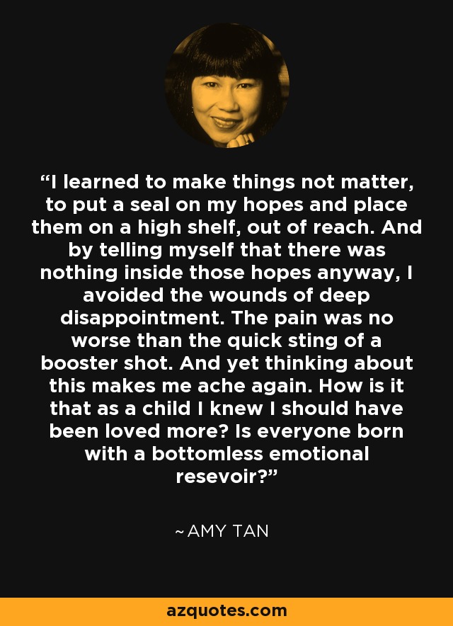 I learned to make things not matter, to put a seal on my hopes and place them on a high shelf, out of reach. And by telling myself that there was nothing inside those hopes anyway, I avoided the wounds of deep disappointment. The pain was no worse than the quick sting of a booster shot. And yet thinking about this makes me ache again. How is it that as a child I knew I should have been loved more? Is everyone born with a bottomless emotional resevoir? - Amy Tan