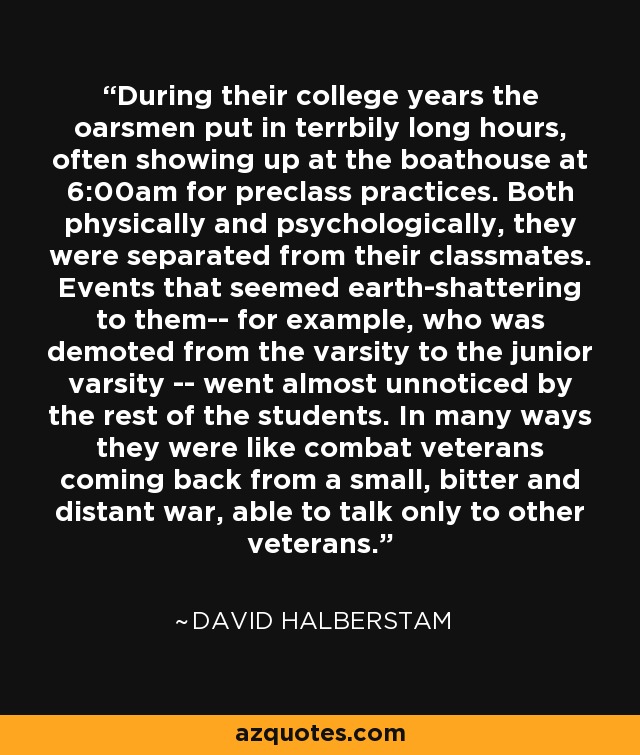 During their college years the oarsmen put in terrbily long hours, often showing up at the boathouse at 6:00am for preclass practices. Both physically and psychologically, they were separated from their classmates. Events that seemed earth-shattering to them-- for example, who was demoted from the varsity to the junior varsity -- went almost unnoticed by the rest of the students. In many ways they were like combat veterans coming back from a small, bitter and distant war, able to talk only to other veterans. - David Halberstam